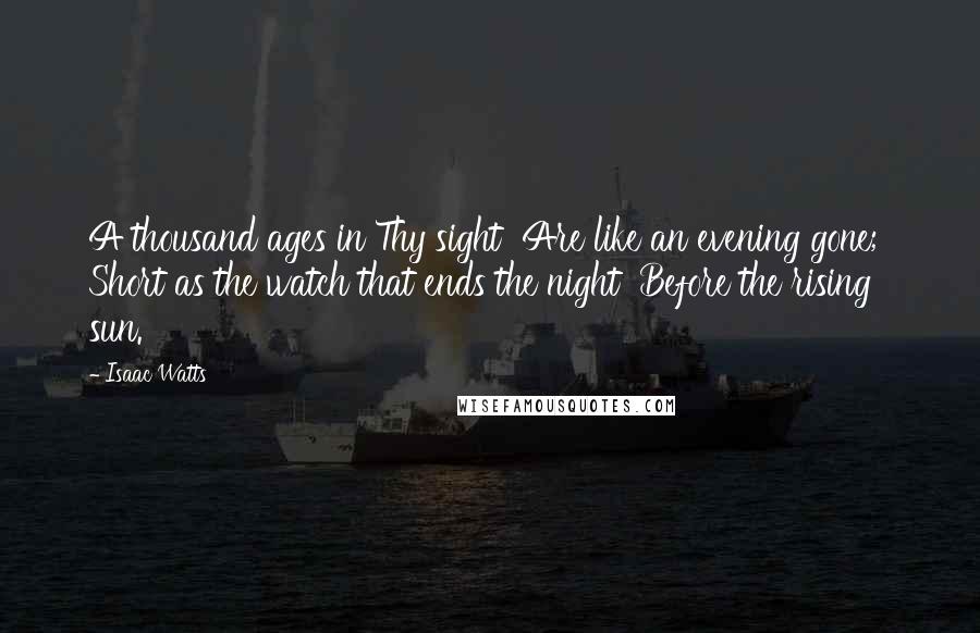 Isaac Watts Quotes: A thousand ages in Thy sight  Are like an evening gone;  Short as the watch that ends the night  Before the rising sun.