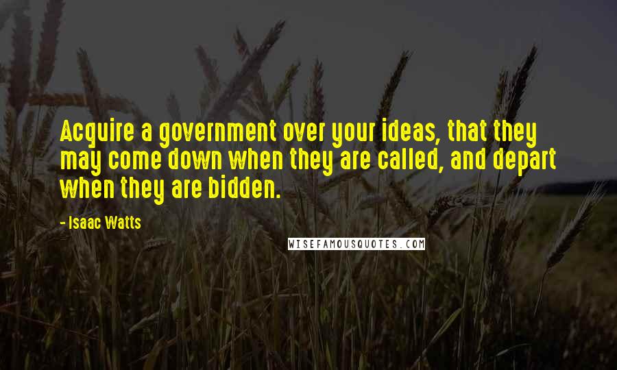 Isaac Watts Quotes: Acquire a government over your ideas, that they may come down when they are called, and depart when they are bidden.