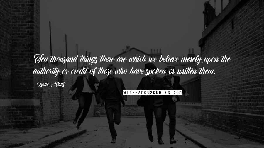 Isaac Watts Quotes: Ten thousand things there are which we believe merely upon the authority or credit of those who have spoken or written them.