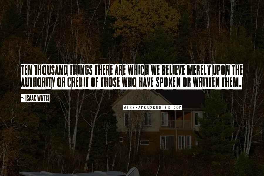 Isaac Watts Quotes: Ten thousand things there are which we believe merely upon the authority or credit of those who have spoken or written them.