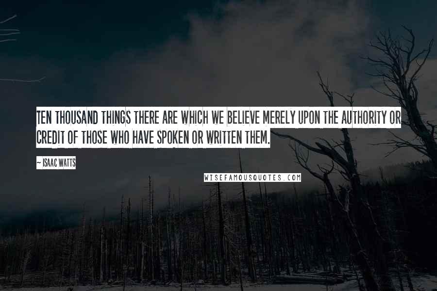 Isaac Watts Quotes: Ten thousand things there are which we believe merely upon the authority or credit of those who have spoken or written them.