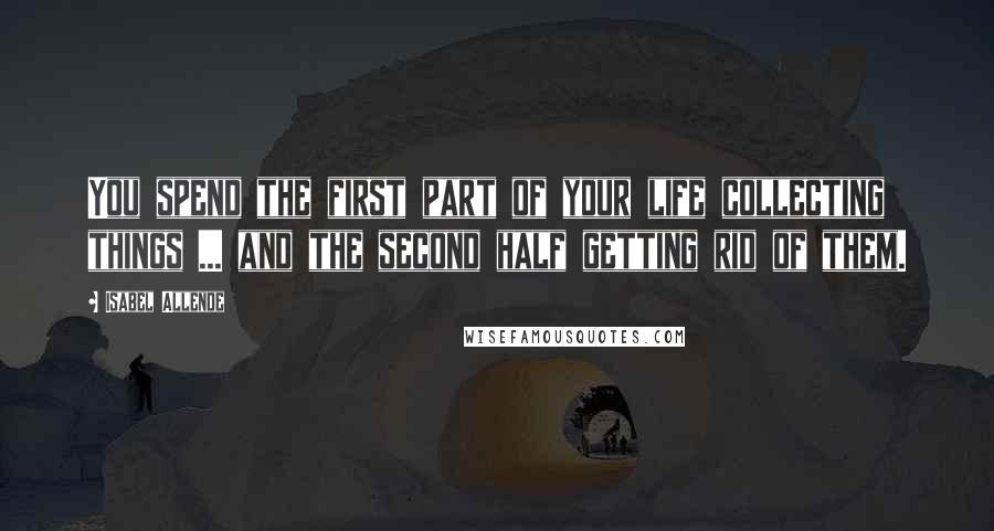 Isabel Allende Quotes: You spend the first part of your life collecting things ... and the second half getting rid of them.