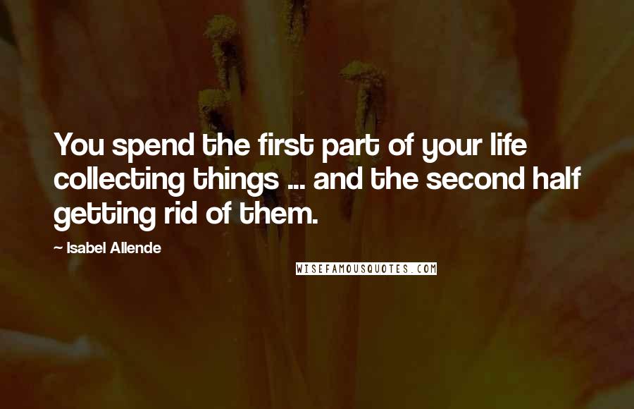 Isabel Allende Quotes: You spend the first part of your life collecting things ... and the second half getting rid of them.