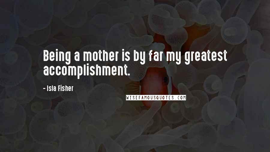 Isla Fisher Quotes: Being a mother is by far my greatest accomplishment.