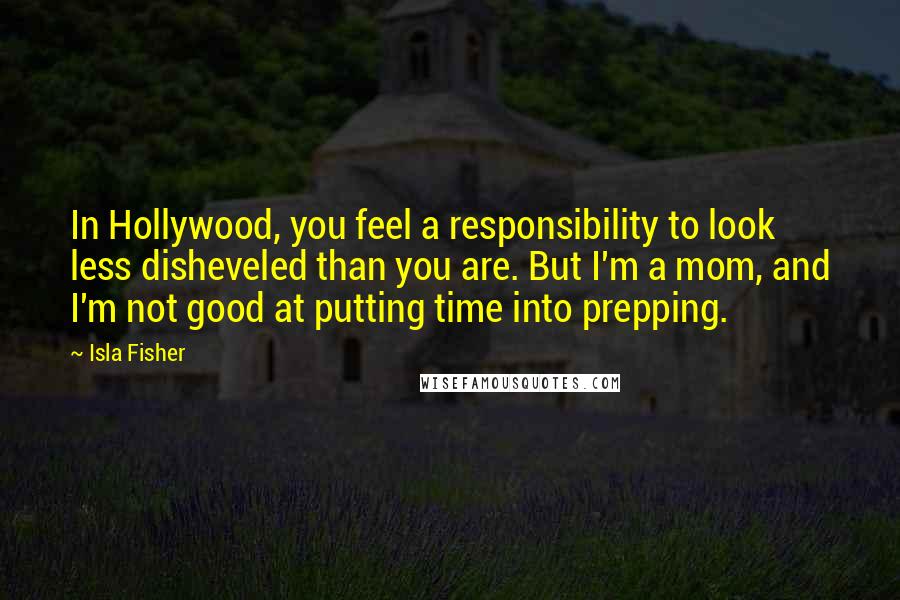 Isla Fisher Quotes: In Hollywood, you feel a responsibility to look less disheveled than you are. But I'm a mom, and I'm not good at putting time into prepping.