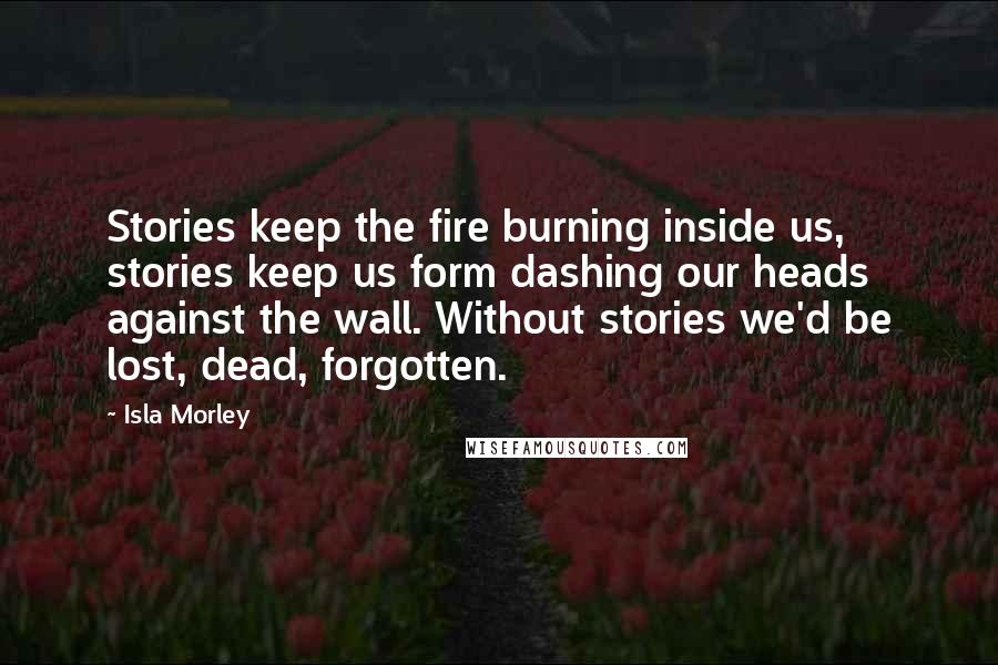 Isla Morley Quotes: Stories keep the fire burning inside us, stories keep us form dashing our heads against the wall. Without stories we'd be lost, dead, forgotten.