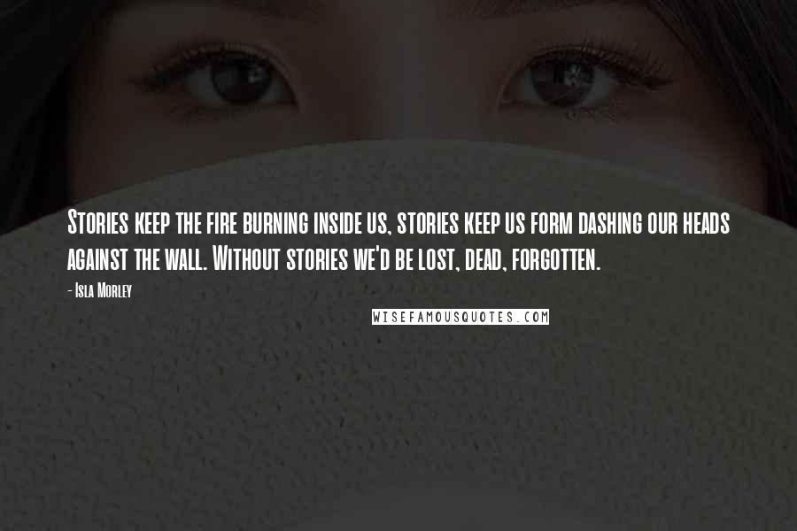 Isla Morley Quotes: Stories keep the fire burning inside us, stories keep us form dashing our heads against the wall. Without stories we'd be lost, dead, forgotten.