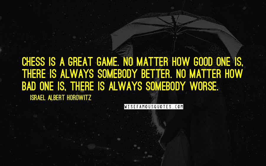 Israel Albert Horowitz Quotes: Chess is a great game. No matter how good one is, there is always somebody better. No matter how bad one is, there is always somebody worse.