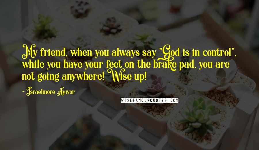 Israelmore Ayivor Quotes: My friend, when you always say "God is in control", while you have your feet on the brake pad, you are not going anywhere! Wise up!