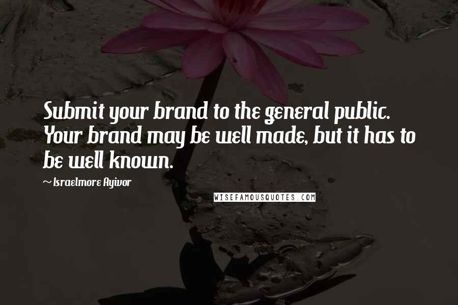 Israelmore Ayivor Quotes: Submit your brand to the general public. Your brand may be well made, but it has to be well known.