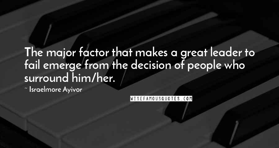 Israelmore Ayivor Quotes: The major factor that makes a great leader to fail emerge from the decision of people who surround him/her.