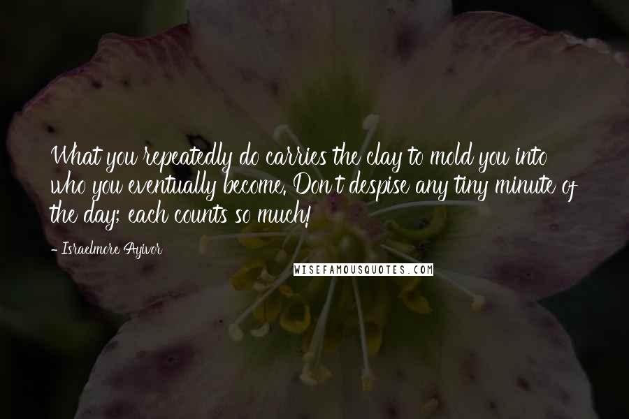 Israelmore Ayivor Quotes: What you repeatedly do carries the clay to mold you into who you eventually become. Don't despise any tiny minute of the day; each counts so much!