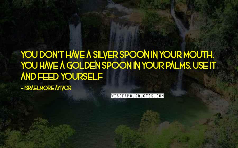 Israelmore Ayivor Quotes: You don't have a silver spoon in your mouth. You have a golden spoon in your palms. Use it and feed yourself