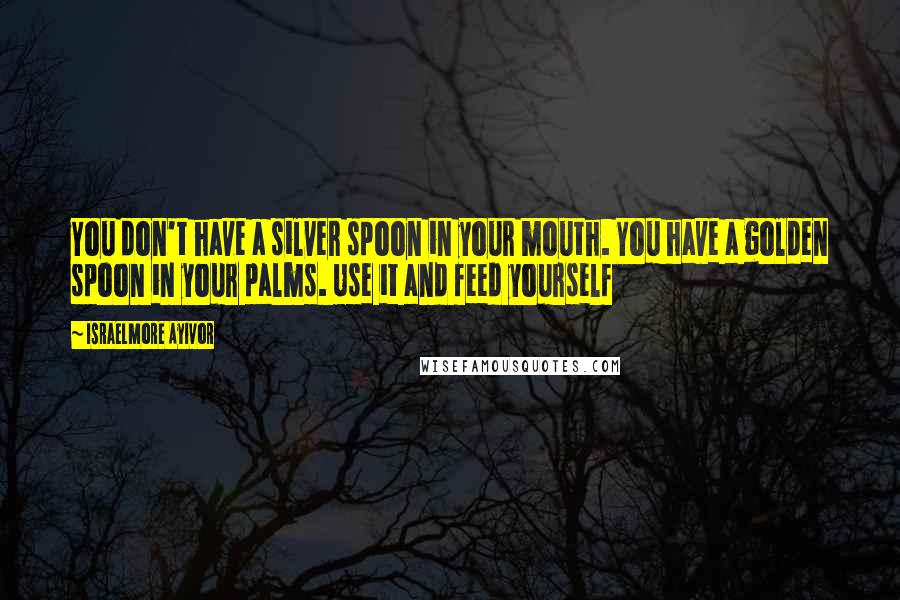 Israelmore Ayivor Quotes: You don't have a silver spoon in your mouth. You have a golden spoon in your palms. Use it and feed yourself