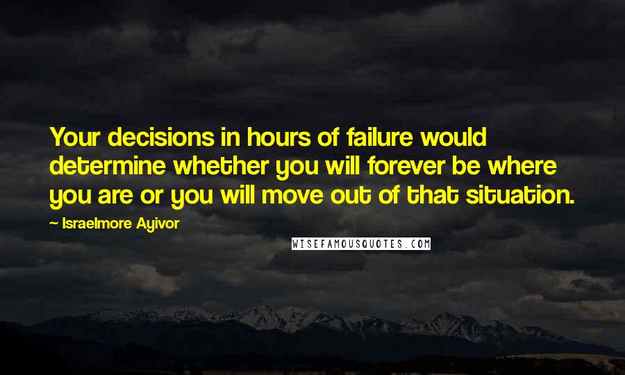 Israelmore Ayivor Quotes: Your decisions in hours of failure would determine whether you will forever be where you are or you will move out of that situation.