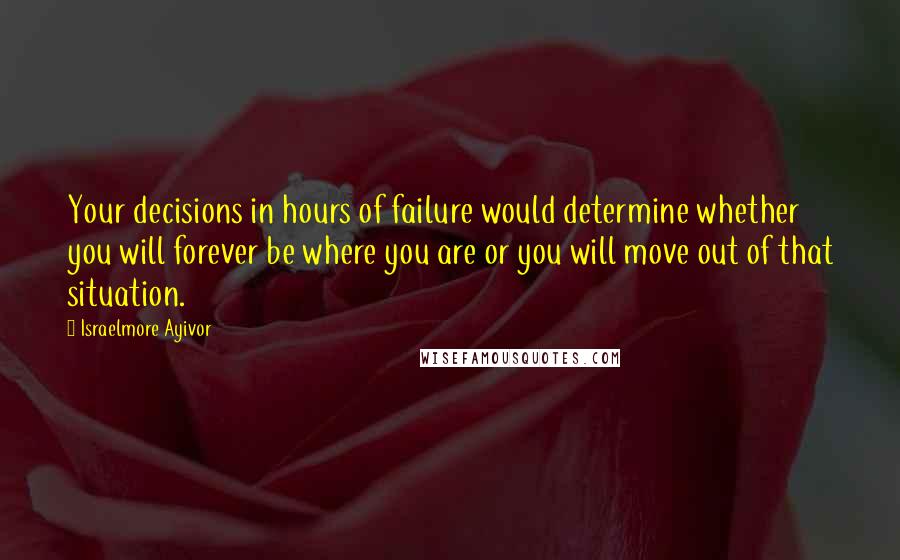 Israelmore Ayivor Quotes: Your decisions in hours of failure would determine whether you will forever be where you are or you will move out of that situation.