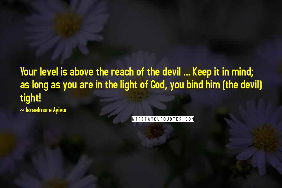 Israelmore Ayivor Quotes: Your level is above the reach of the devil ... Keep it in mind; as long as you are in the light of God, you bind him (the devil) tight!