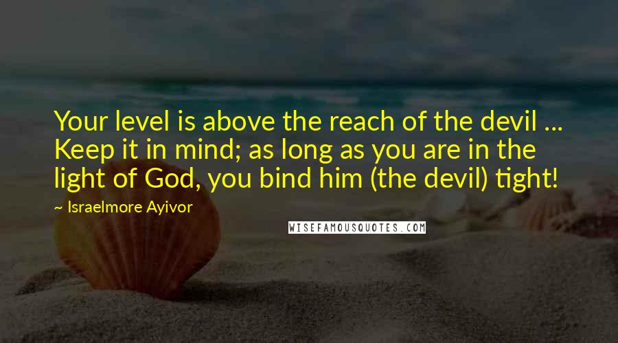 Israelmore Ayivor Quotes: Your level is above the reach of the devil ... Keep it in mind; as long as you are in the light of God, you bind him (the devil) tight!