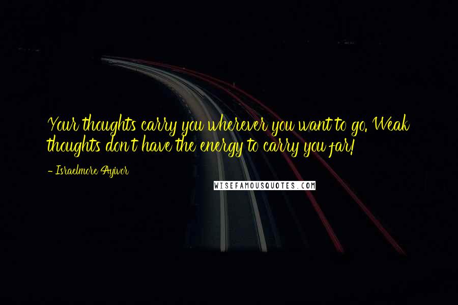 Israelmore Ayivor Quotes: Your thoughts carry you wherever you want to go. Weak thoughts don't have the energy to carry you far!