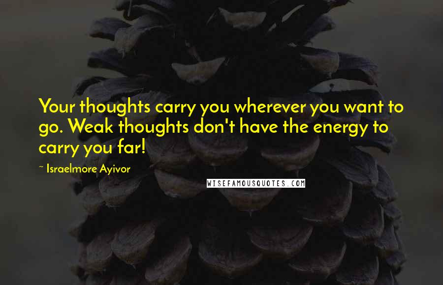 Israelmore Ayivor Quotes: Your thoughts carry you wherever you want to go. Weak thoughts don't have the energy to carry you far!