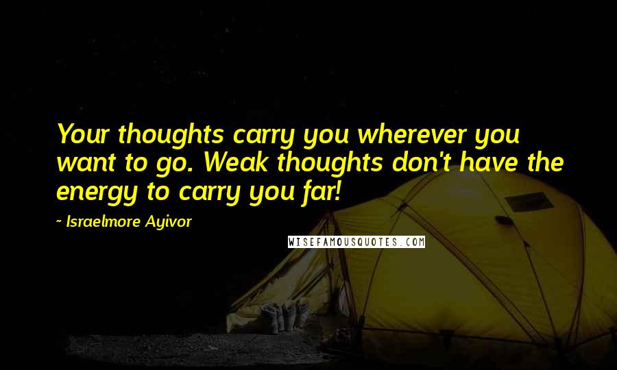 Israelmore Ayivor Quotes: Your thoughts carry you wherever you want to go. Weak thoughts don't have the energy to carry you far!