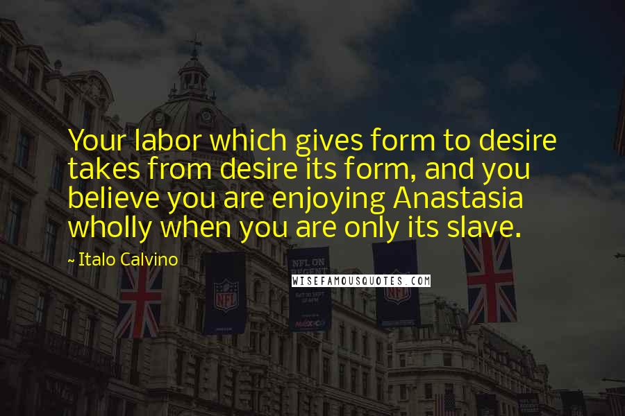 Italo Calvino Quotes: Your labor which gives form to desire takes from desire its form, and you believe you are enjoying Anastasia wholly when you are only its slave.