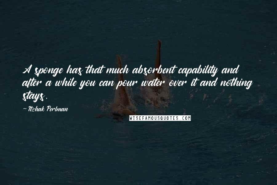 Itzhak Perlman Quotes: A sponge has that much absorbent capability and after a while you can pour water over it and nothing stays.