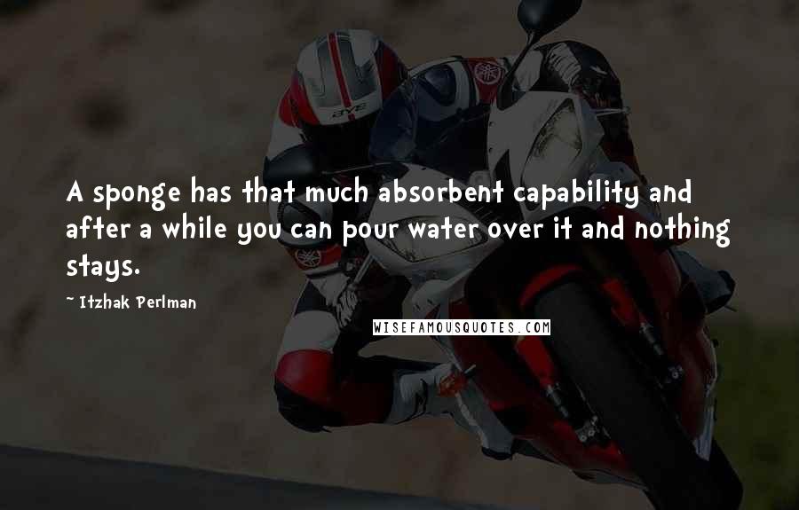 Itzhak Perlman Quotes: A sponge has that much absorbent capability and after a while you can pour water over it and nothing stays.