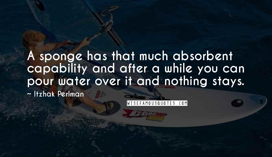 Itzhak Perlman Quotes: A sponge has that much absorbent capability and after a while you can pour water over it and nothing stays.