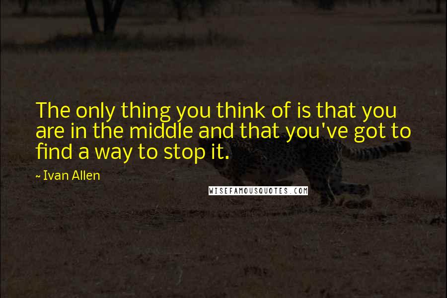 Ivan Allen Quotes: The only thing you think of is that you are in the middle and that you've got to find a way to stop it.