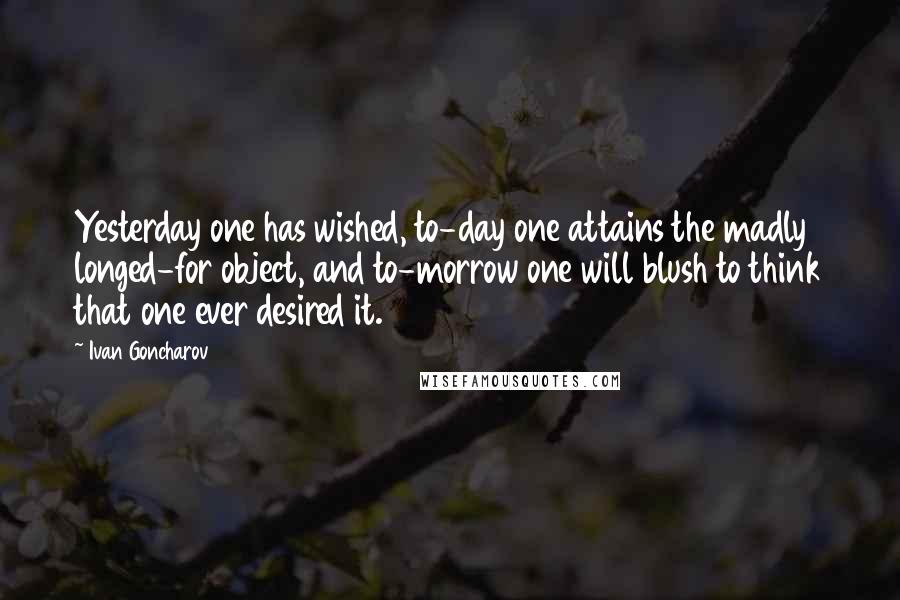 Ivan Goncharov Quotes: Yesterday one has wished, to-day one attains the madly longed-for object, and to-morrow one will blush to think that one ever desired it.