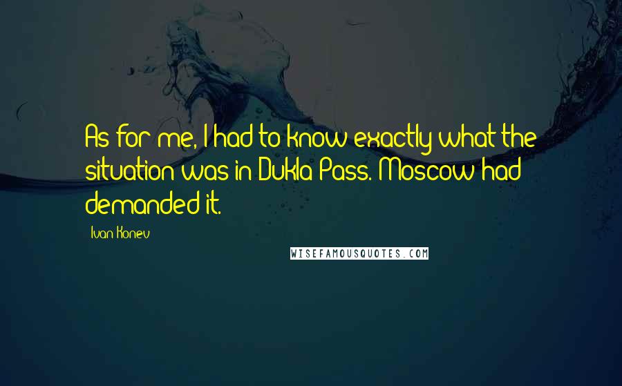 Ivan Konev Quotes: As for me, I had to know exactly what the situation was in Dukla Pass. Moscow had demanded it.