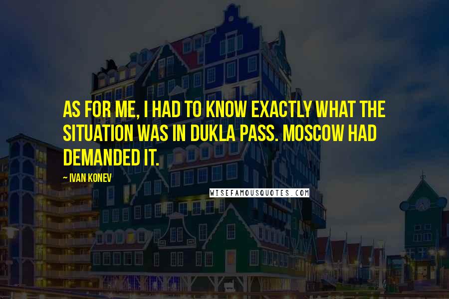 Ivan Konev Quotes: As for me, I had to know exactly what the situation was in Dukla Pass. Moscow had demanded it.