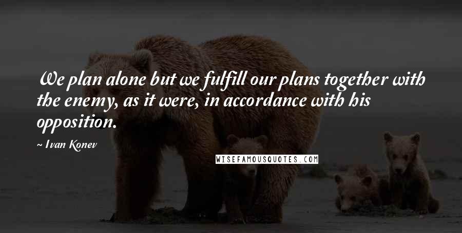 Ivan Konev Quotes: We plan alone but we fulfill our plans together with the enemy, as it were, in accordance with his opposition.