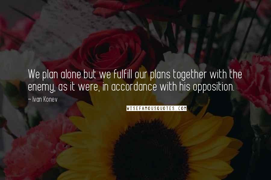 Ivan Konev Quotes: We plan alone but we fulfill our plans together with the enemy, as it were, in accordance with his opposition.