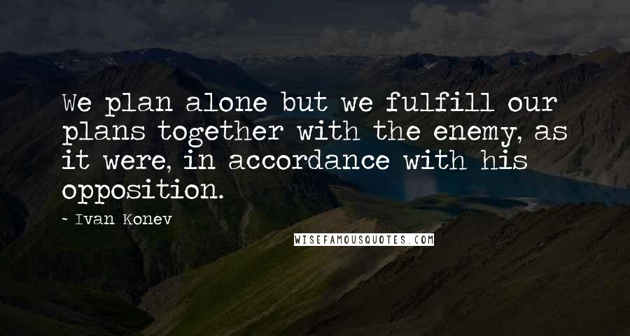 Ivan Konev Quotes: We plan alone but we fulfill our plans together with the enemy, as it were, in accordance with his opposition.