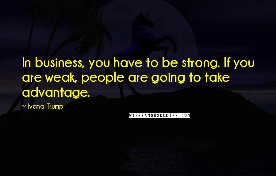 Ivana Trump Quotes: In business, you have to be strong. If you are weak, people are going to take advantage.