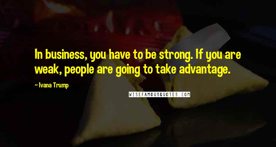 Ivana Trump Quotes: In business, you have to be strong. If you are weak, people are going to take advantage.