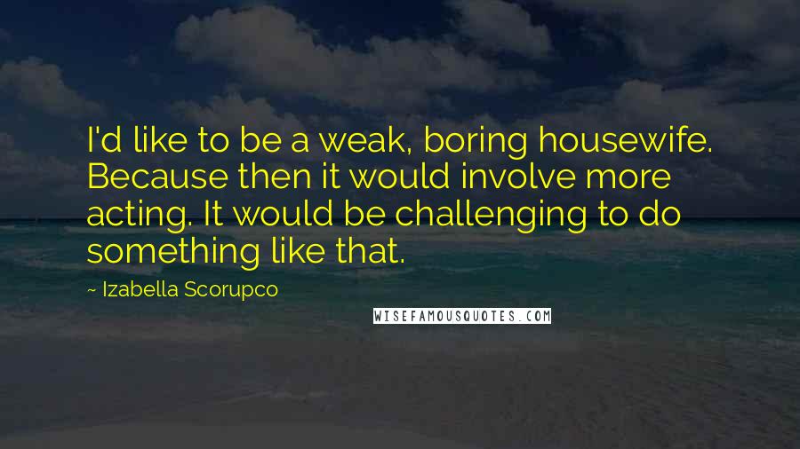 Izabella Scorupco Quotes: I'd like to be a weak, boring housewife. Because then it would involve more acting. It would be challenging to do something like that.