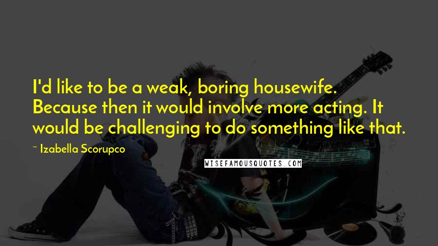 Izabella Scorupco Quotes: I'd like to be a weak, boring housewife. Because then it would involve more acting. It would be challenging to do something like that.