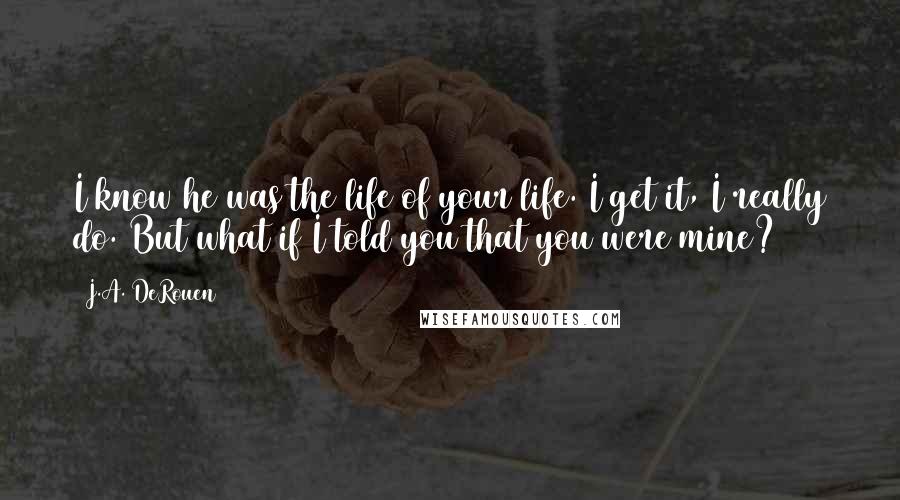 J.A. DeRouen Quotes: I know he was the life of your life. I get it, I really do. But what if I told you that you were mine?