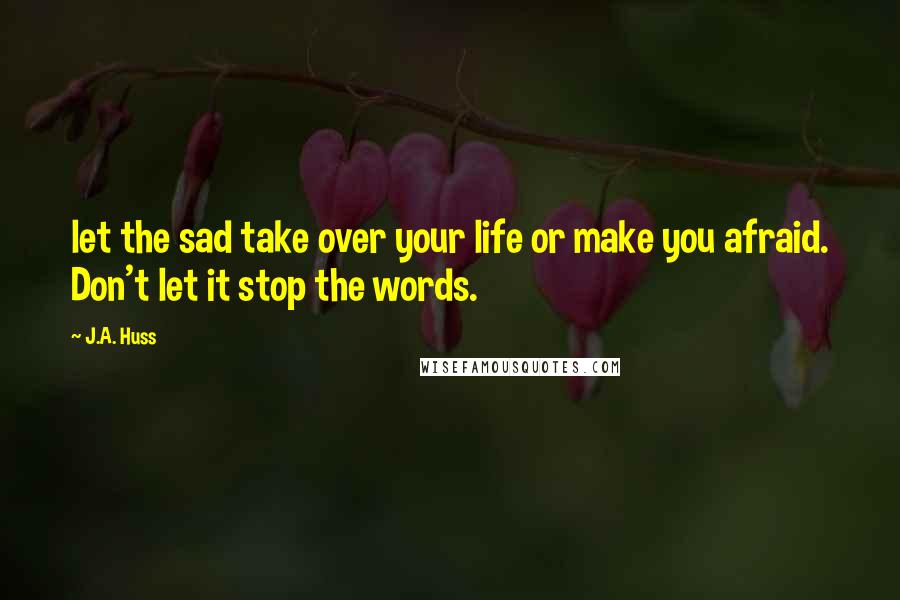 J.A. Huss Quotes: let the sad take over your life or make you afraid. Don't let it stop the words.