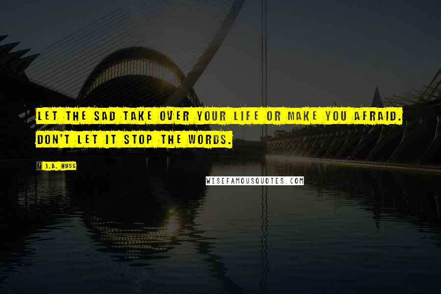 J.A. Huss Quotes: let the sad take over your life or make you afraid. Don't let it stop the words.