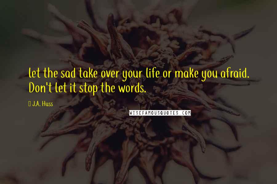 J.A. Huss Quotes: let the sad take over your life or make you afraid. Don't let it stop the words.