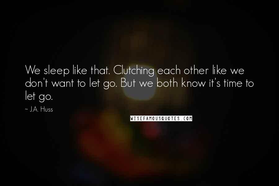 J.A. Huss Quotes: We sleep like that. Clutching each other like we don't want to let go. But we both know it's time to let go.