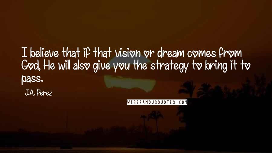 J.A. Perez Quotes: I believe that if that vision or dream comes from God, He will also give you the strategy to bring it to pass.