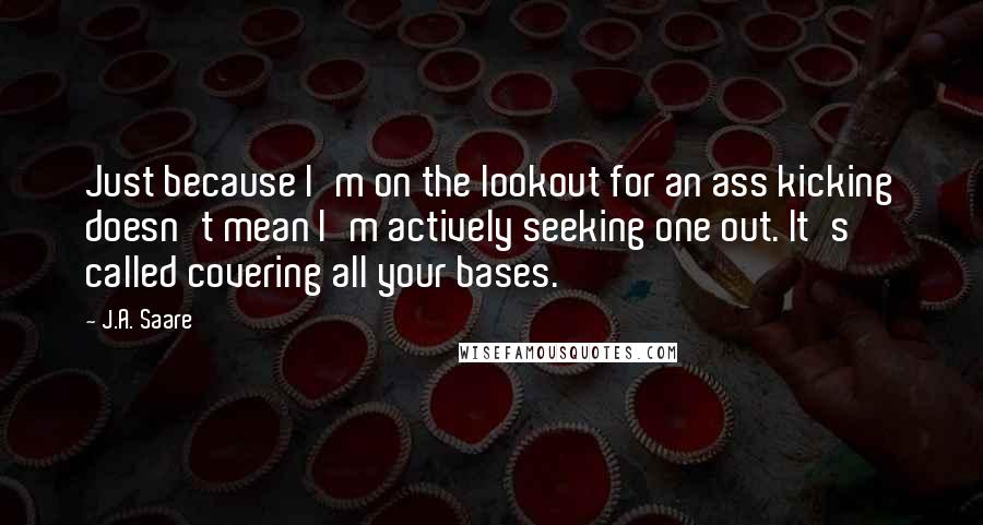 J.A. Saare Quotes: Just because I'm on the lookout for an ass kicking doesn't mean I'm actively seeking one out. It's called covering all your bases.