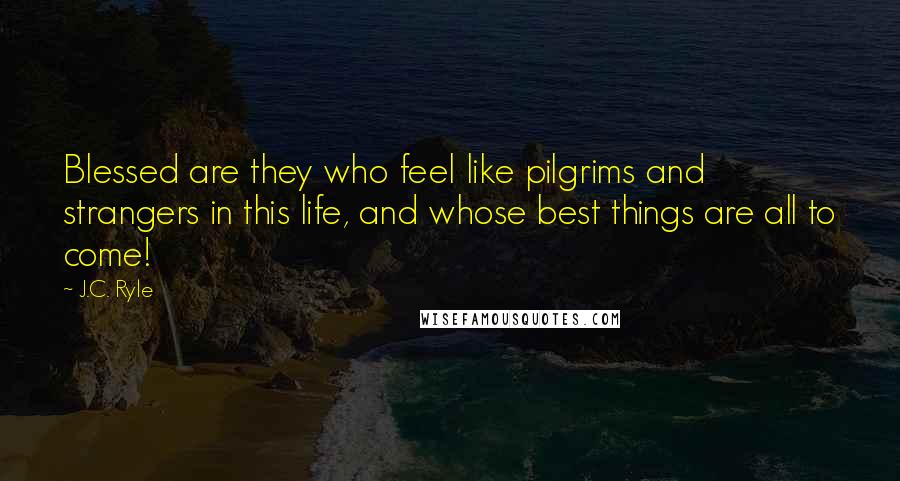 J.C. Ryle Quotes: Blessed are they who feel like pilgrims and strangers in this life, and whose best things are all to come!