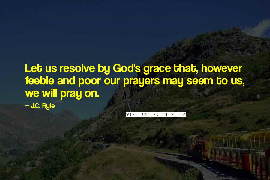 J.C. Ryle Quotes: Let us resolve by God's grace that, however feeble and poor our prayers may seem to us, we will pray on.