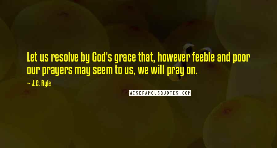 J.C. Ryle Quotes: Let us resolve by God's grace that, however feeble and poor our prayers may seem to us, we will pray on.